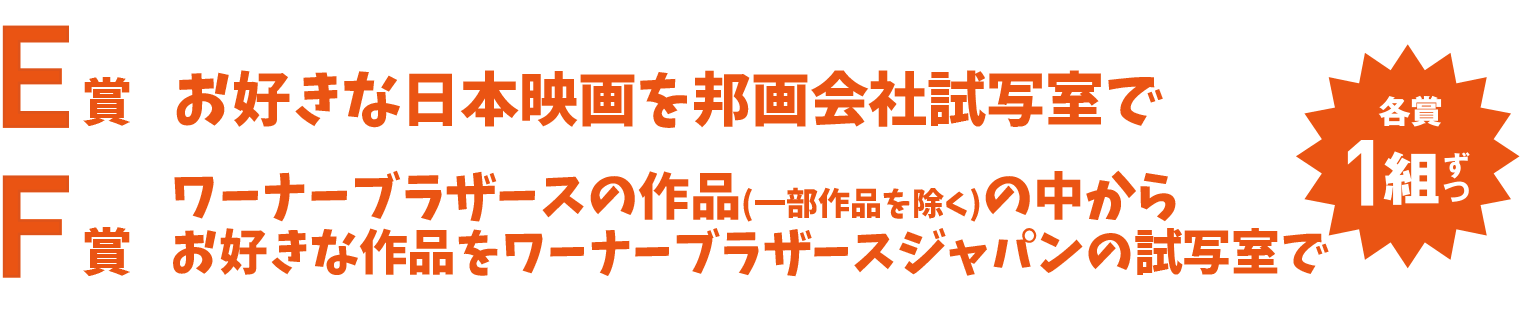 E賞 お好きな日本映画を邦画会社試写室で F賞 ワーナーブラザースの作品の中からお好きな作品をワーナーブラザースジャパンの試写室で 各賞1組ずつ