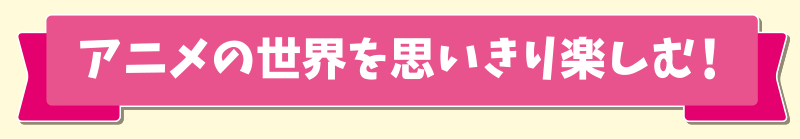 アニメの世界を思いきり楽しむ！