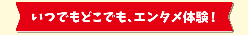 いつでもどこでも、エンタメ体験！